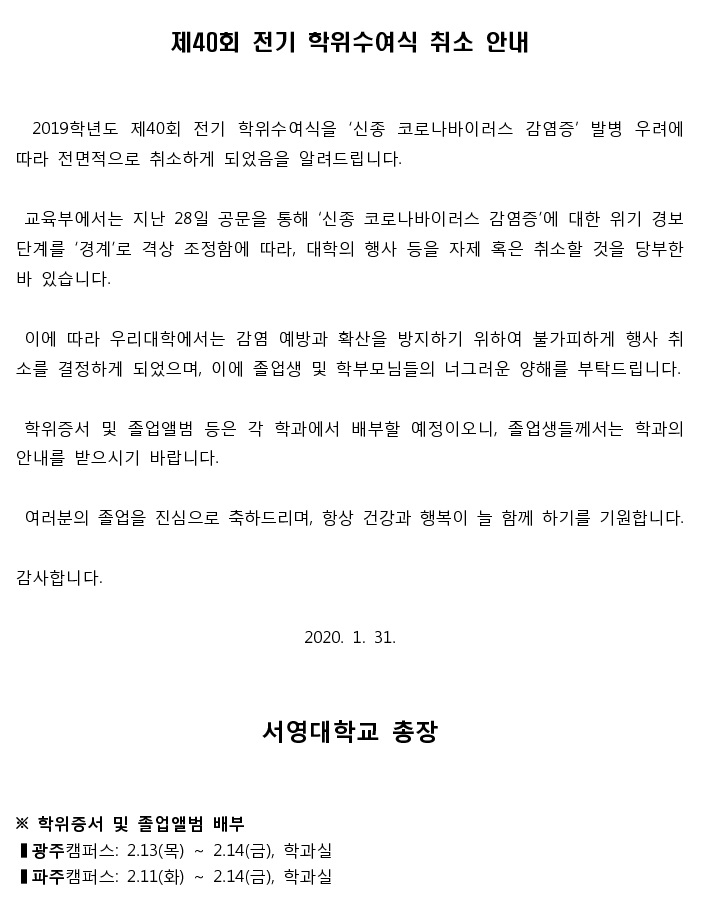 제40회 전기 학위수여식 취소 안내 2019학년도 제40회 전기 학위수여식을 '신종 코로나바이러스 감염증’ 발병 우려에 따라 전면적으로 취소하게 되었음을 알려드립니다. 교육부에서는 지난 28일 공문을 통해 '신종 코로나바이러스 감염증'에 대한 위기 경보 단계를 '경계'로 격상 조정함에 따라, 대학의 행사 등을 자제 혹은 취소할 것을 당부한 바 있습니다. 이에 따라 우리대학에서는 감염 예방과 확산을 방지하기 위하여 불가피하게 행사 취 소를 결정하게 되었으며, 이에 졸업생 및 학부모님들의 너그러운 양해를 부탁드립니다. 학위증서 및 졸업앨범 등은 각 학과에서 배부할 예정이오니, 졸업생들께서는 학과의 안내를 받으시기 바랍니다. 여러분의 졸업을 진심으로 축하드리며, 항상 건강과 행복이 늘 함께 하기를 기원합니다. 감사합니다. 2020. 1. 31. 서영대학교 총장 ※ 학위증서 및 졸업앨범 배부 광주캠퍼스: 2.13(목) ~ 2.14(금), 학과실 파주캠퍼스: 2.11(화) ~ 2.14(금), 학과실