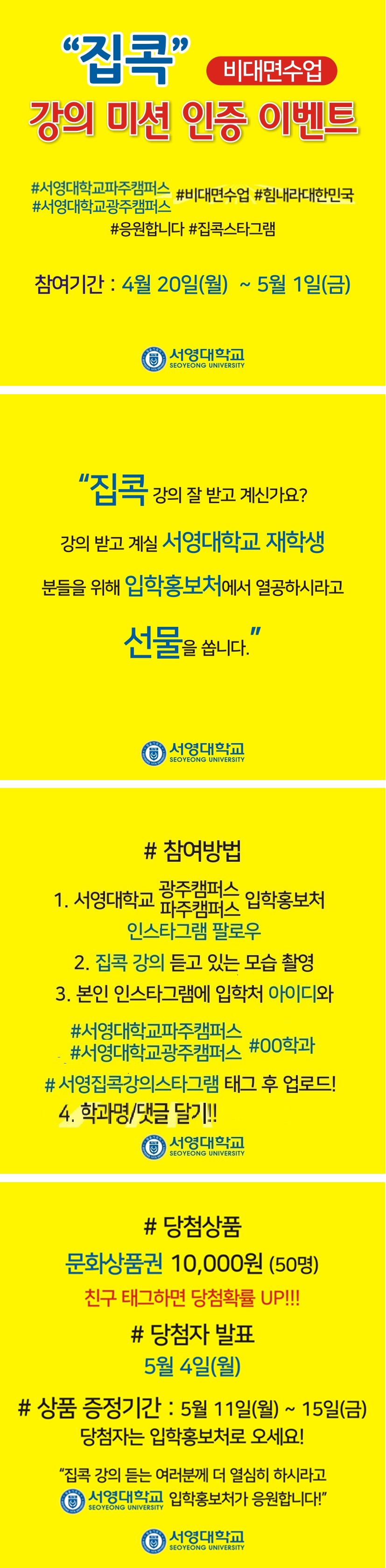 “집콕” 비대면수업 강의 미션 인증 이벤트
#서영대학교파주캠퍼스 #비대면수업 #힘내라대한민국 #서영대학교광주캠퍼스
#응원합니다 #집콕스타그램
참여기간 : 4월 20일(월) ~ 5월 1일(금)
서영대학교
SEOYEONG UNIVERSITY
“집콕 강의 잘 받고 계신가요?
강의 받고 계실 서영대학교 재학생
분들을 위해 입학홍보처에서 열공하시라고
선물을 씁니다.”
서영대학교
SEOYEONG UNIVERSITY
# 참여방법
1. 서영대학교 광주캠퍼스 파주캠퍼스 입학홍보처 
인스타그램 팔로우 2. 집콕 강의 듣고 있는 모습 촬영 3. 본인 인스타그램에 입학처 아이디와
#서영대학교파주캠퍼스
#서영대학교광주캠퍼스 #00학과 # 서영집콕강의스타그램 태그 후 업로드! 4. 학과명/댓글 달기!!
서영대학교
SEOYEONG UNIVERSITY
# 당첨상품 문화상품권 10,000원 (50명) 친구 태그하면 당첨확률 UP!!!
# 당첨자 발표 5월 4일(월)
# 상품 증정기간 : 5월 11일(월) ~ 15일(금)
당첨자는 입학홍보처로 오세요!
“집콕 강의 듣는 여러분께 더 열심히 하시라고  서영대학교 SEOYEONG UNIVERSITY 입학홍보처가 응원합니다!
