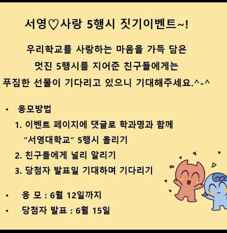 서영♡사랑 5행시 짓기 이벤트~!
우리학교를 사랑하는 마음을 가득 담은 멋진 5행시를 지어준 친구들에게는 푸짐한 선물이 기다리고 있으니 기대해주세요.^-^
· 응모방법 1. 이벤트 페이지에 댓글로 학과명과 함께 “서영대학교” 5행시 올리기
2. 친구들에게 널리 알리기 3. 당첨자 발표일 기대하며 기다리기 
· 응모 : 6월 12일까지 · 당첨자 발표 : 6월 15일