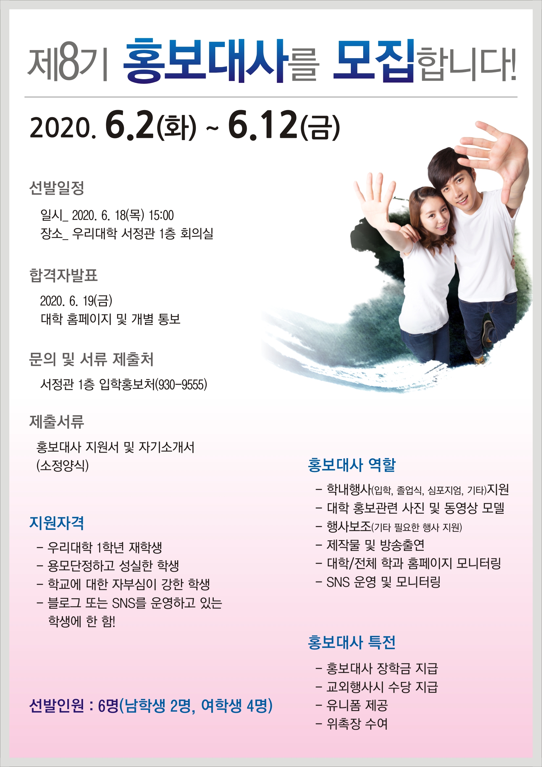 제8기 홍보대사를 모집합니다! 2020. 6.2(화) ~ 6.12(금)
선발일정
일시_ 2020. 6. 18(목) 15:00 장소 우리대학 서정관 1층 회의실
합격자발표 2020. 6. 19(금) 대학 홈페이지 및 개별 통보
문의 및 서류 제출처
서정관 1층 입학홍보처(930-9555)
제출서류
홍보대사 지원서 및 자기소개서 (소정양식)
지원자격 - 우리대학 1학년 재학생 - 용모단정하고 성실한 학생 - 학교에 대한 자부심이 강한 학생 - 블로그 또는 SNS를 운영하고 있는 학생에 한 함!
홍보대사 역할 - 학내행사(입학, 졸업식, 심포지엄, 기타)지원 - 대학 홍보관련 사진 및 동영상 모델 - 행사보조(기타 필요한 행사 지원) - 제작물 및 방송출연 - 대학/전체 학과 홈페이지 모니터링 - SNS 운영 및 모니터링
홍보대사 특전
선발인원 : 6명(남학생 2명, 여학생 4명)
- 홍보대사 장학금 지급 - 교외행사시 수당 지급 - 유니폼 제공 - 위촉장 수여
