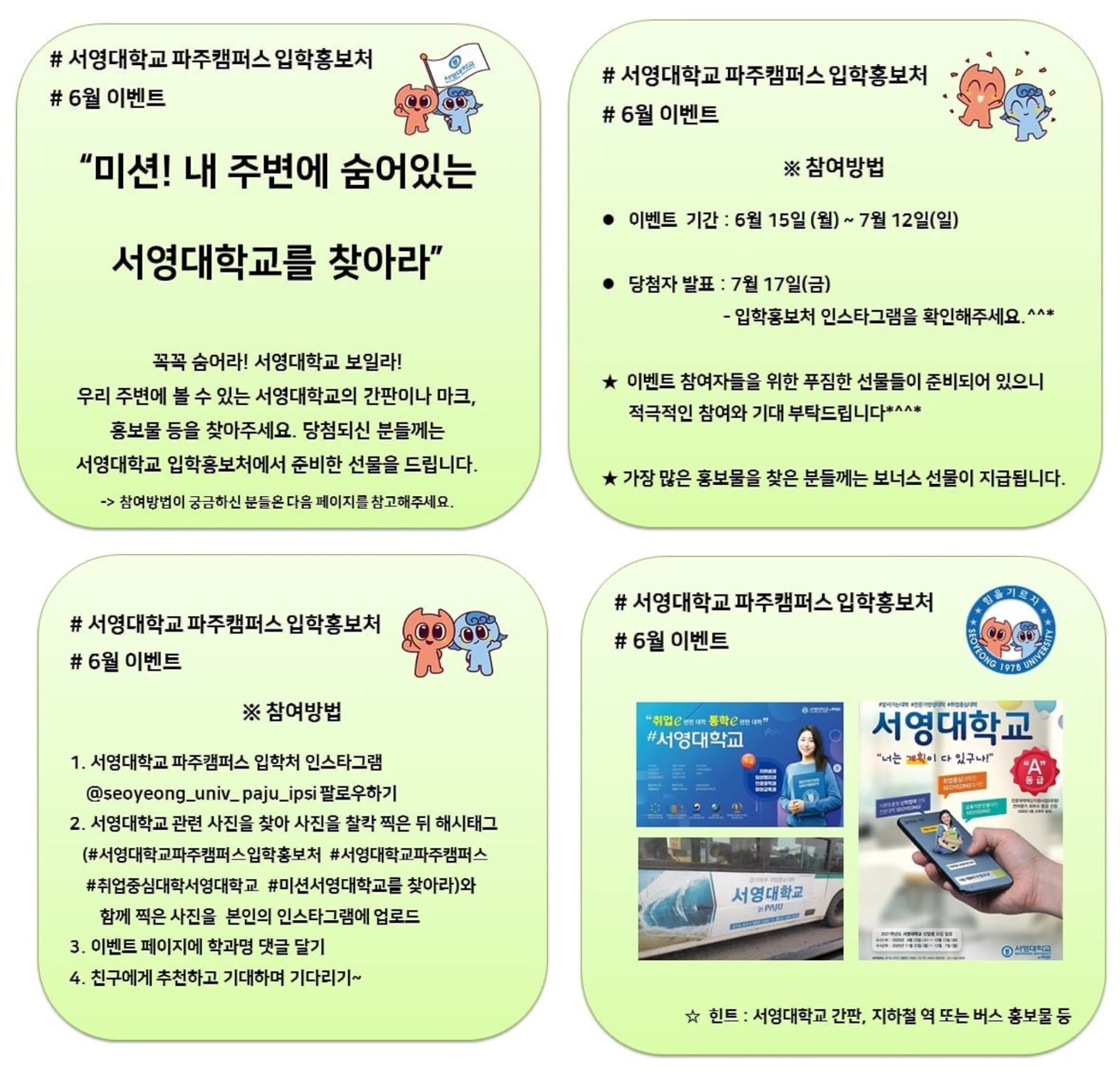 # 서영대학교 파주캠퍼스 입학홍보처 # 6월 이벤트
“미션! 내 주변에 숨어있는 서영대학교를 찾아라” 꼭꼭 숨어라! 서영대학교 보일라! 우리 주변에 볼 수 있는 서영대학교의 간판이나 마크, 홍보물 등을 찾아주세요. 당첨되신 분들께는 서영대학교 입학홍보처에서 준비한 선물을 드립니다. -> 참여방법이 궁금하신 분들은 다음 페이지를 참고해주세요. # 서영대학교 파주캠퍼스 입학홍보처 # 6월 이벤트 ※ 참여방법 이벤트 기간 : 6월 15일 (월) ~ 7월 12일(일) 당첨자 발표 : 7월 17일(금) - 입학홍보처 인스타그램을 확인해주세요. ^^* ★ 이벤트 참여자들을 위한 푸짐한 선물들이 준비되어 있으니 적극적인 참여와 기대 부탁드립니다*^^* ★ 가장 많은 홍보물을 찾은 분들께는 보너스 선물이 지급됩니다. # 서영대학교 파주캠퍼스 입학홍보처 # 6월 이벤트 ※ 참여방법 1. 서영대학교 파주캠퍼스 입학처 인스타그램 @seoyeong_univ_ paju_ipsi 팔로우하기 2. 서영대학교 관련 사진을 찾아 사진을 찰칵 찍은 뒤 해시태그 (서영대학교파주캠퍼스입학홍보처 #서영대학교파주캠퍼스 #취업중심대학서영대학교 #미션서영대학교를 찾아라)와 함께 찍은 사진을 본인의 인스타그램에 업로드 3. 이벤트 페이지에 학과명 댓글 달기 4. 친구에게 추천하고 기대하며 기다리기~ # 서영대학교 파주캠퍼스 입학홍보처 # 6월 이벤트 (예시사진 3장) ☆ 힌트 : 서영대학교 간판, 지하철 역 또는 버스 홍보물 등