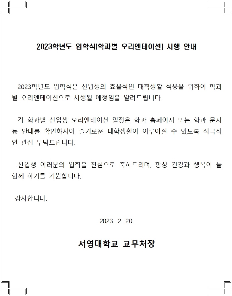 2023학년도 입학식(학과별 오리엔테이션) 시행 안내
2023학년도 입학식은 신입생의 효율적인 대학생활 적응을 위하여 학과별
오리엔테이션으로 시행될 예정임을 알려드립니다.
각 학과별 신입생 오리엔테이션 일정은 학과 홈페이지 또는 학과 문자 등
안내를 확인하시어 슬기로운 대학생활이 이루어질 수 있도록 적극적인 관심 부탁드립니다.
신입생 여러분의 입학을 진심으로 축하드리며, 항상 건강과 행복이 늘 함께 하기를 기원합니다.
감사합니다.
2023.2.20.
서영대학교 교무처장